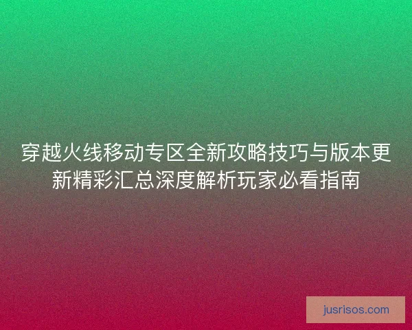 穿越火线移动专区全新攻略技巧与版本更新精彩汇总深度解析玩家必看指南