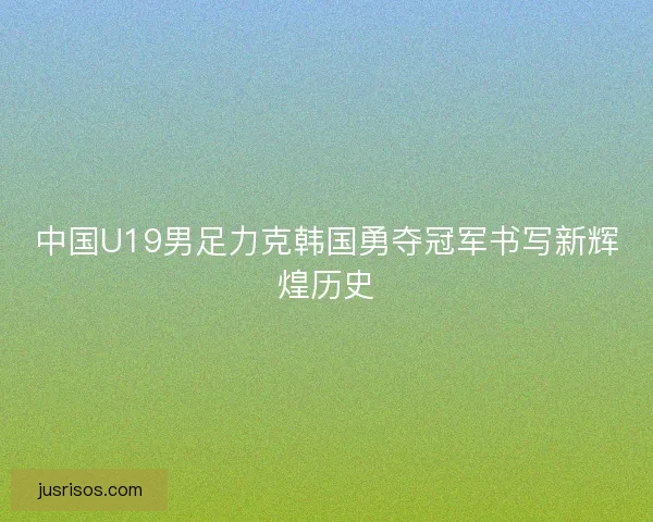 中国U19男足力克韩国勇夺冠军书写新辉煌历史