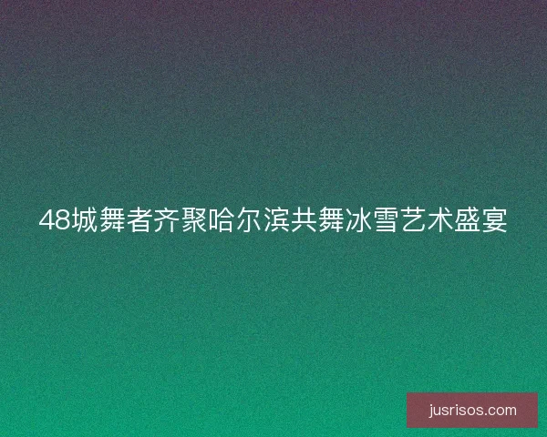 48城舞者齐聚哈尔滨共舞冰雪艺术盛宴
